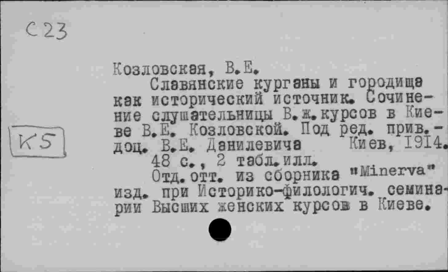 ﻿с 23
Козловская, В.Е.
Славянские курганы и городища как исторический источник. Сочинение слушательницы В. ж. курсов в Киеве В.Е. Козловской. Под ред. прив.-доц. В.Е. Данилевича Киев, 1914.
48 с., 2 табл. илл.
Отд. ОТТ. ИЗ Сборника "Minerva изд. при Историко-филологич. семинарии Высших женских курсов в Киеве.